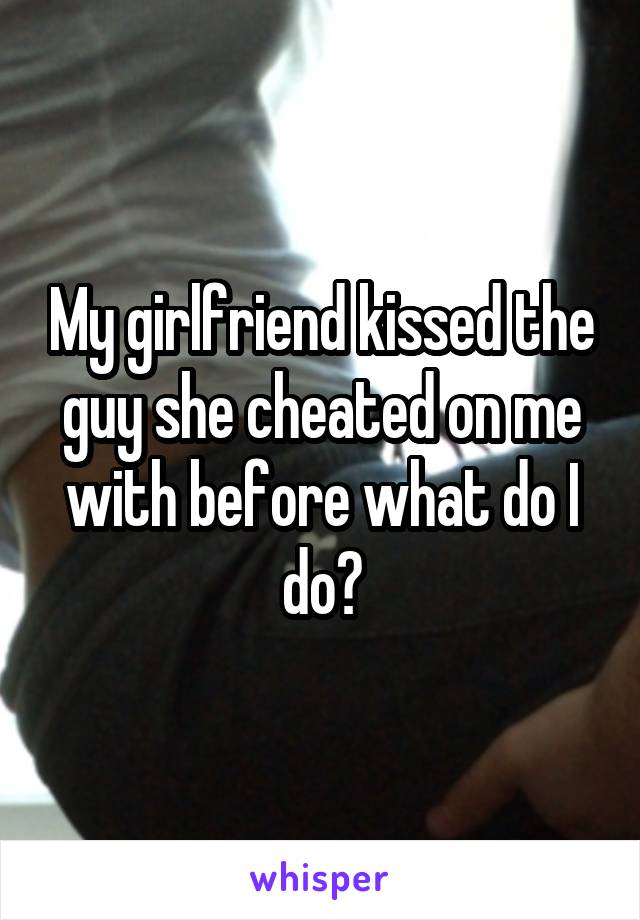 My girlfriend kissed the guy she cheated on me with before what do I do?