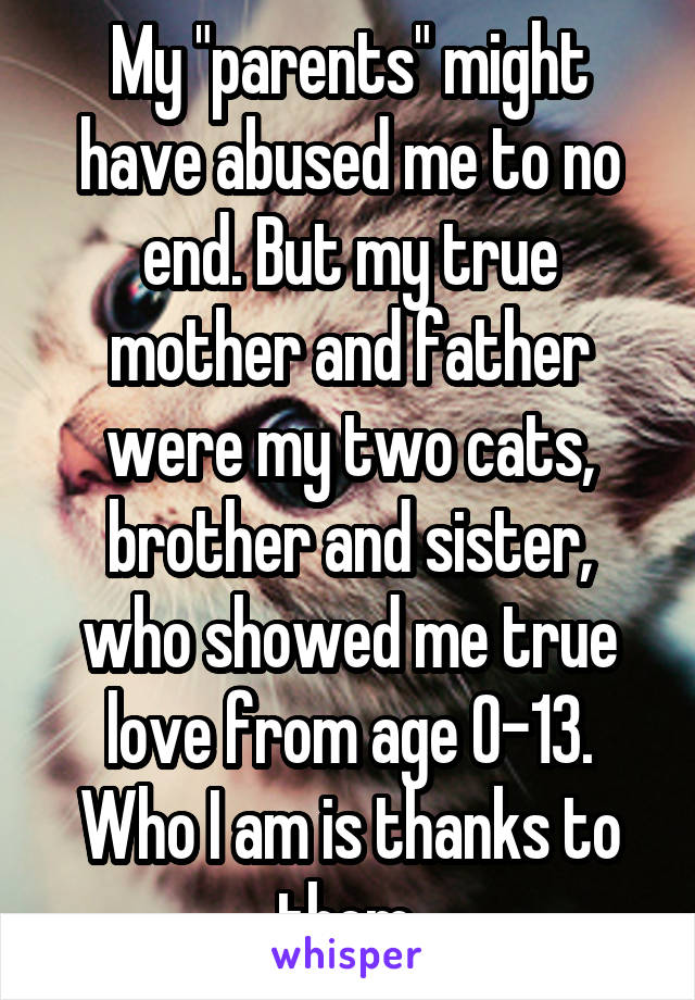 My "parents" might have abused me to no end. But my true mother and father were my two cats, brother and sister, who showed me true love from age 0-13. Who I am is thanks to them.