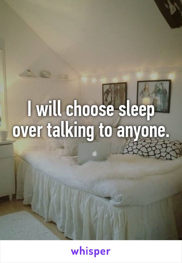 I will choose sleep over talking to anyone. 