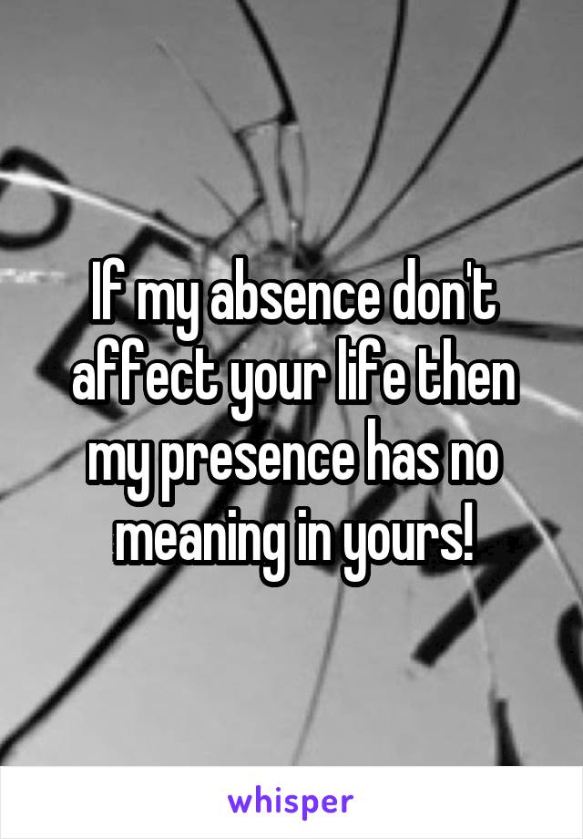 If my absence don't affect your life then my presence has no meaning in yours!