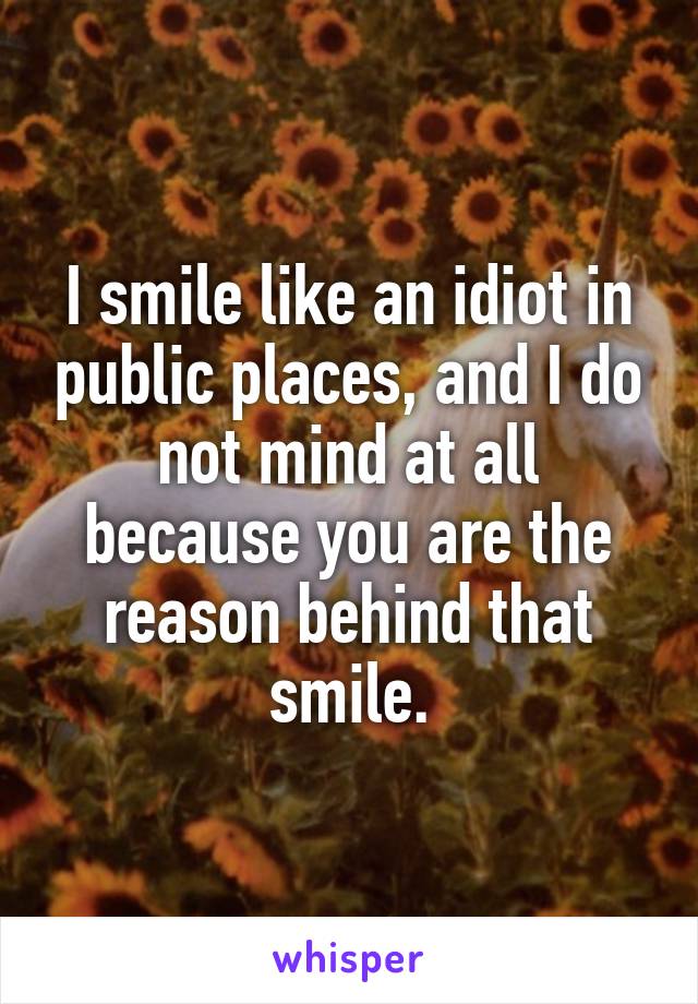 I smile like an idiot in public places, and I do not mind at all because you are the reason behind that smile.