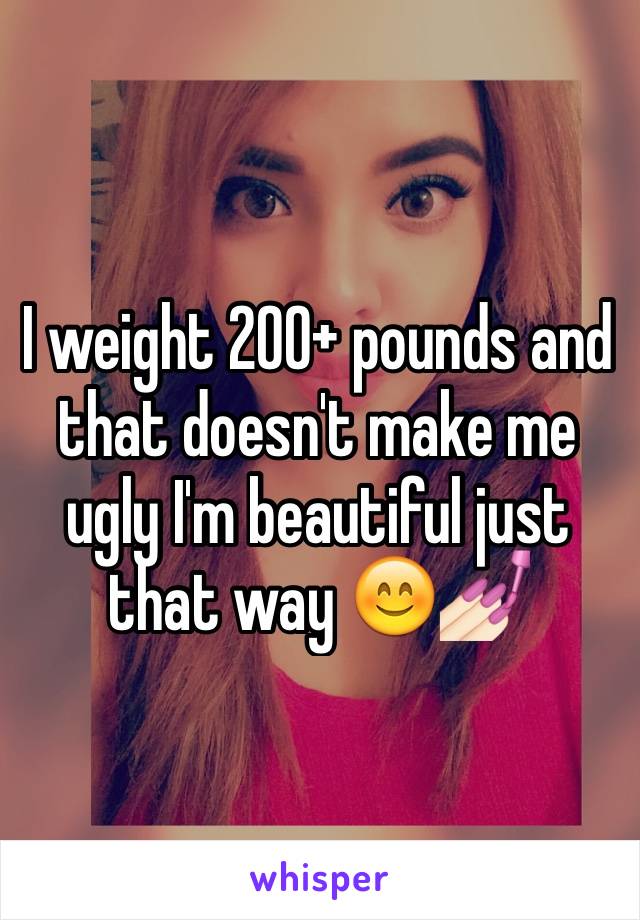 I weight 200+ pounds and that doesn't make me ugly I'm beautiful just that way 😊💅🏻