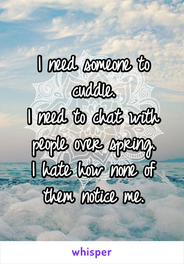 I need someone to cuddle.
I need to chat with people over spring.
I hate how none of them notice me.