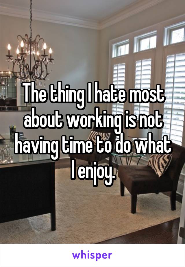 The thing I hate most about working is not having time to do what I enjoy.