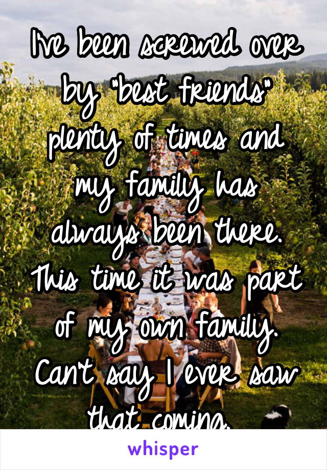 I've been screwed over by "best friends" plenty of times and my family has always been there. This time it was part of my own family. Can't say I ever saw that coming. 