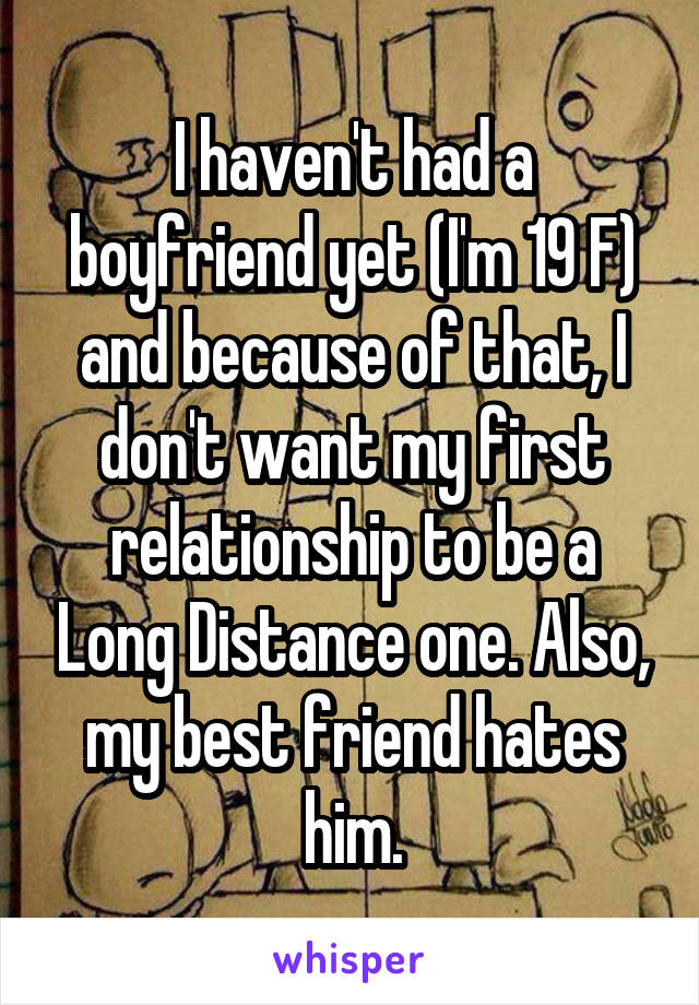 I haven't had a boyfriend yet (I'm 19 F) and because of that, I don't want my first relationship to be a Long Distance one. Also, my best friend hates him.