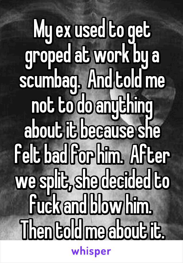 My ex used to get groped at work by a scumbag.  And told me not to do anything about it because she felt bad for him.  After we split, she decided to fuck and blow him.  Then told me about it.