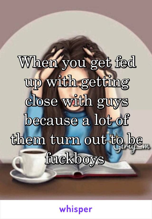 When you get fed up with getting close with guys because a lot of them turn out to be fuckboys 