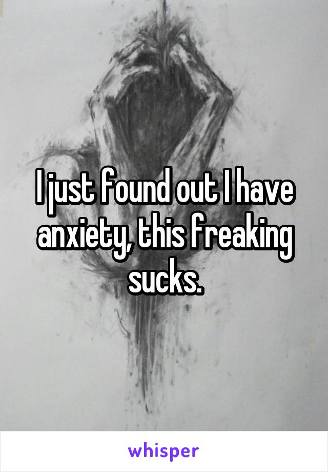 I just found out I have anxiety, this freaking sucks.