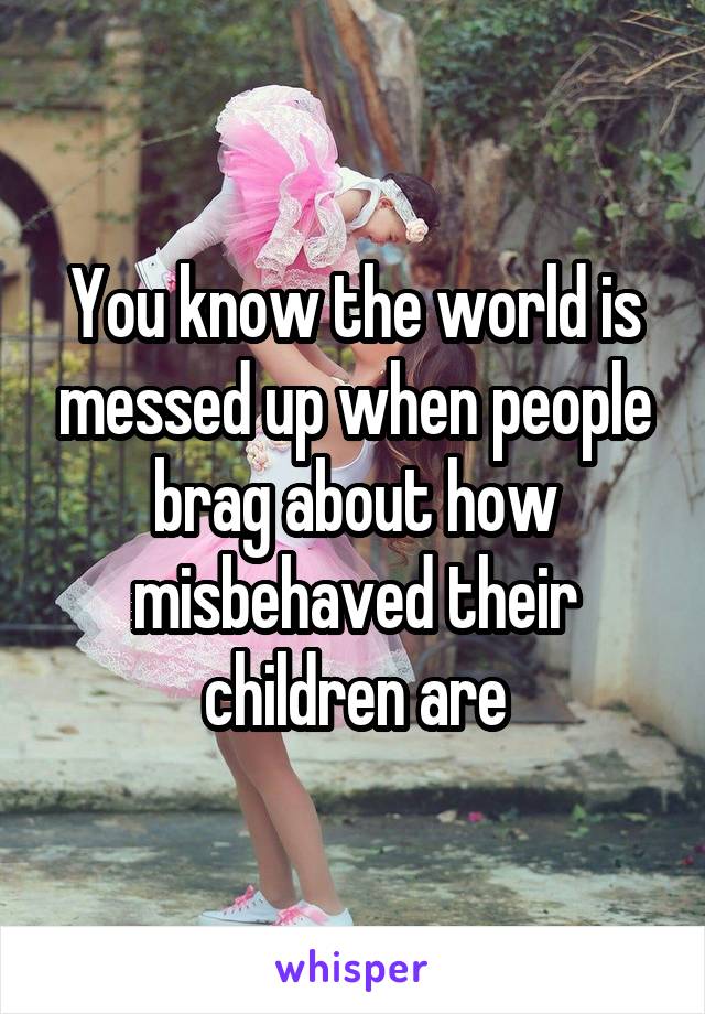 You know the world is messed up when people brag about how misbehaved their children are