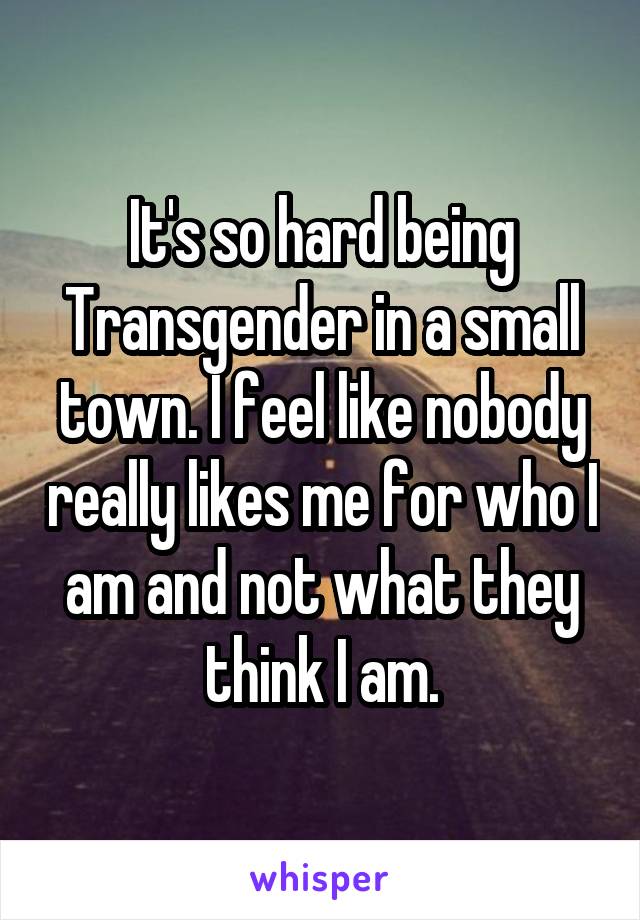 It's so hard being Transgender in a small town. I feel like nobody really likes me for who I am and not what they think I am.
