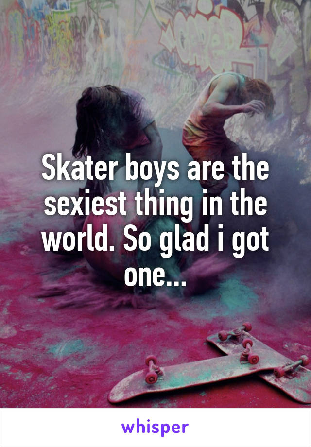 Skater boys are the sexiest thing in the world. So glad i got one...