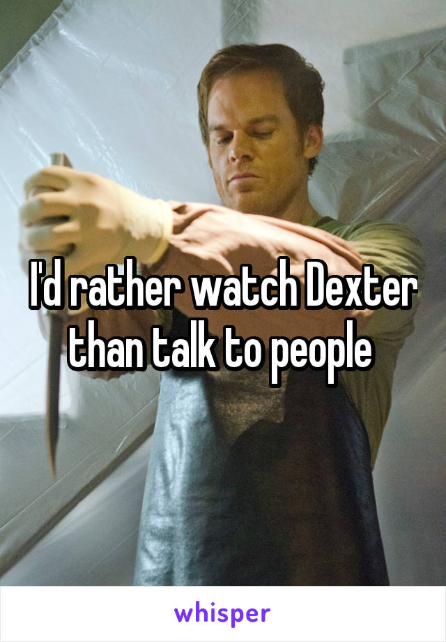 I'd rather watch Dexter than talk to people 