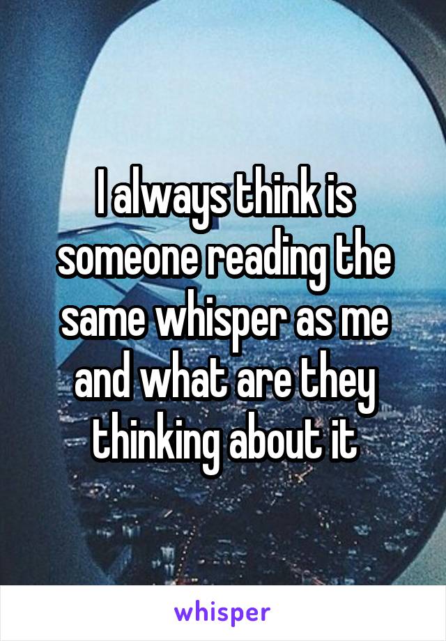 I always think is someone reading the same whisper as me and what are they thinking about it