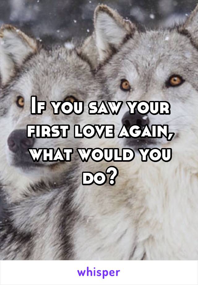 If you saw your first love again, what would you do?