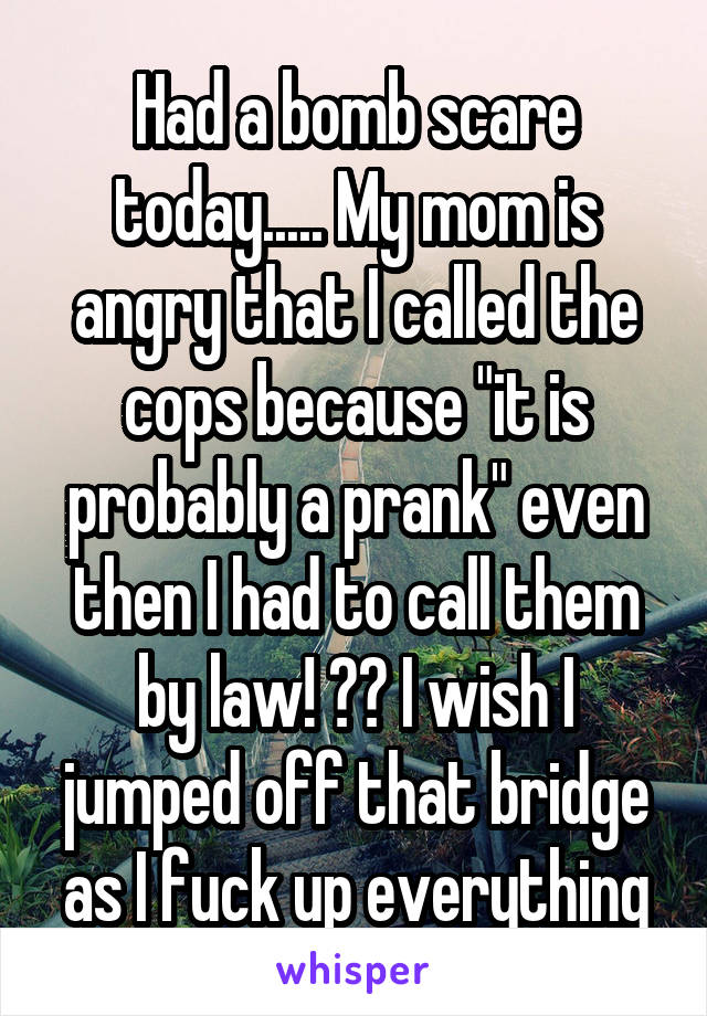 Had a bomb scare today..... My mom is angry that I called the cops because "it is probably a prank" even then I had to call them by law! 😢💔 I wish I jumped off that bridge as I fuck up everything