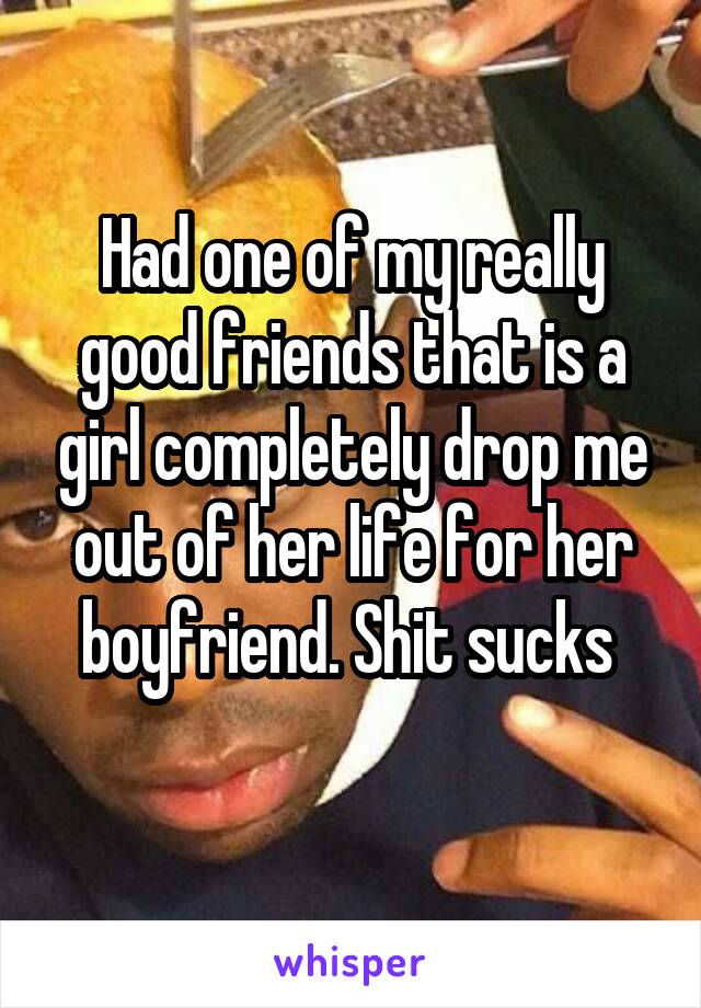 Had one of my really good friends that is a girl completely drop me out of her life for her boyfriend. Shit sucks 
