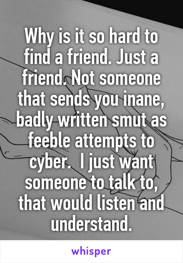 Why is it so hard to find a friend. Just a friend. Not someone that sends you inane, badly written smut as feeble attempts to cyber.  I just want someone to talk to, that would listen and understand.