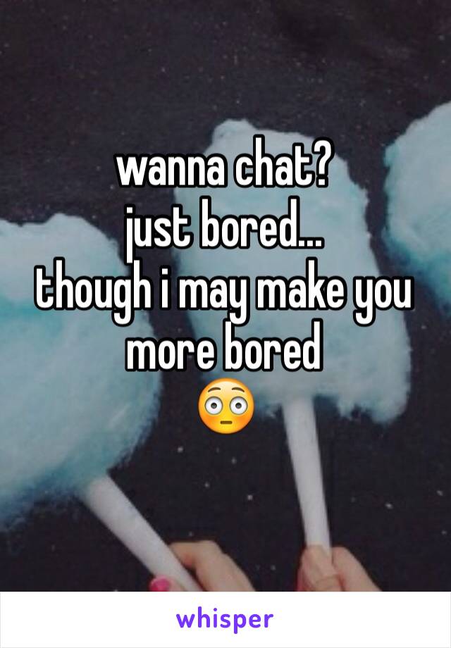 wanna chat?
just bored...
though i may make you more bored
😳