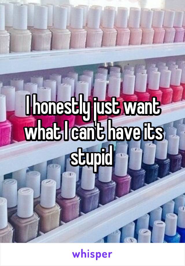 I honestly just want what I can't have its stupid 