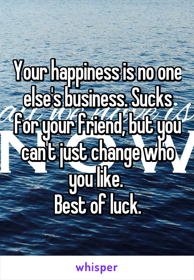 Your happiness is no one else's business. Sucks for your friend, but you can't just change who you like. 
Best of luck.