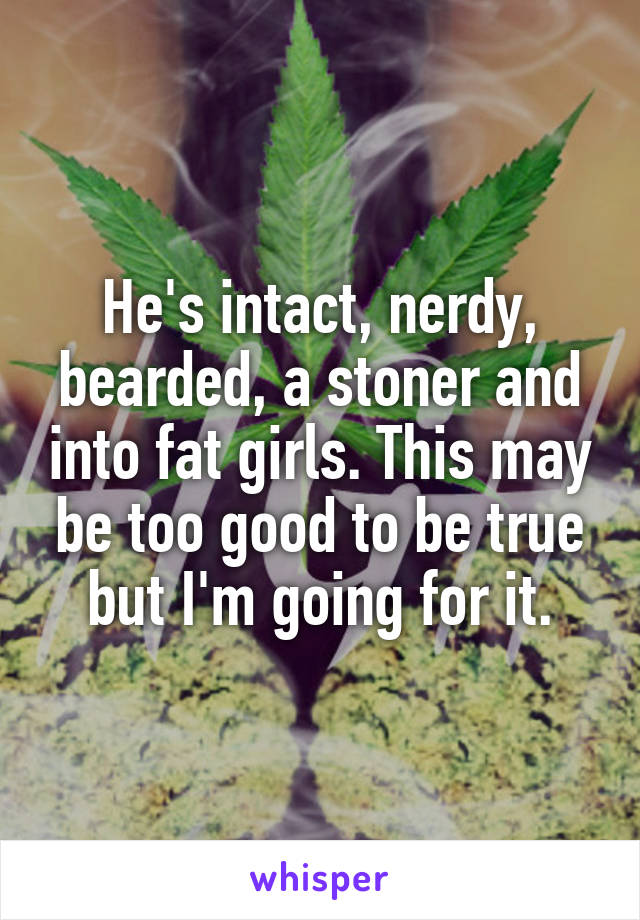 He's intact, nerdy, bearded, a stoner and into fat girls. This may be too good to be true but I'm going for it.