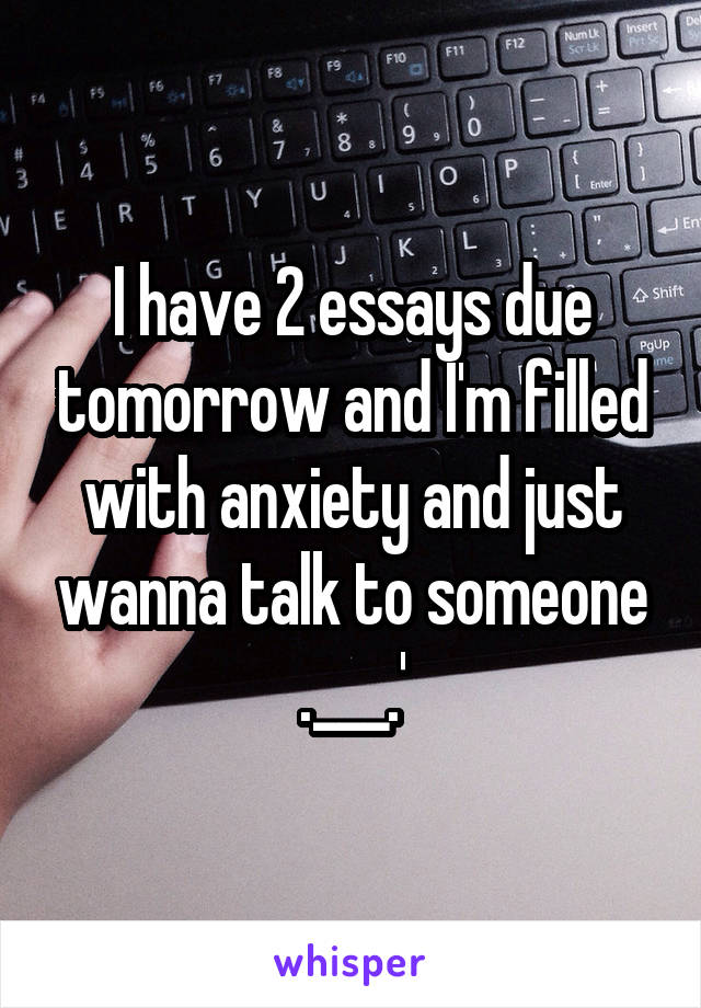 I have 2 essays due tomorrow and I'm filled with anxiety and just wanna talk to someone .___.'