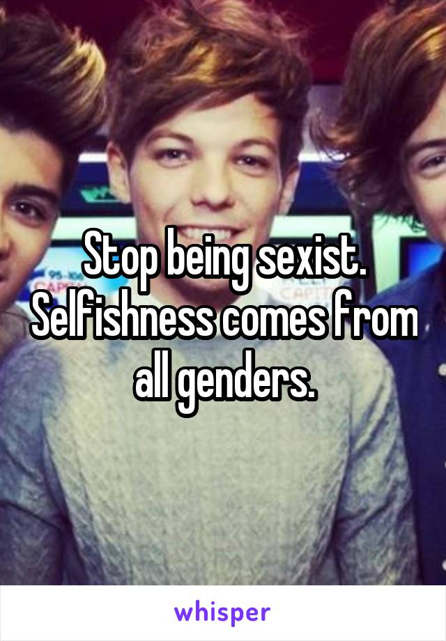 Stop being sexist. Selfishness comes from all genders.