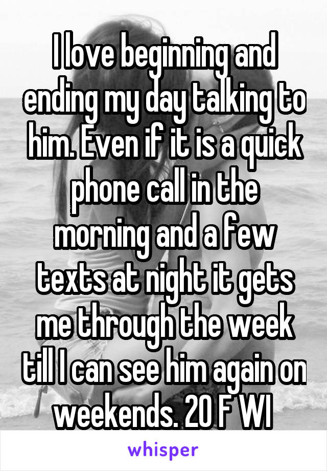 I love beginning and ending my day talking to him. Even if it is a quick phone call in the morning and a few texts at night it gets me through the week till I can see him again on weekends. 20 F WI 