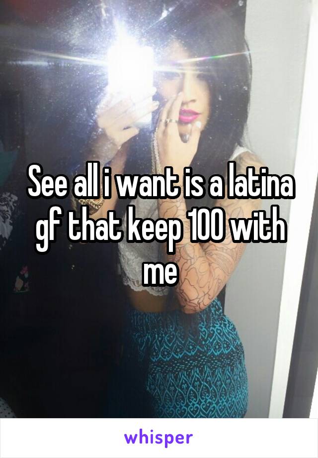 See all i want is a latina gf that keep 100 with me