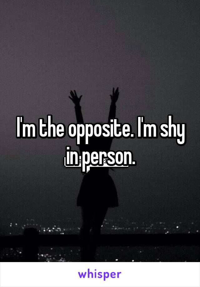 I'm the opposite. I'm shy in person.