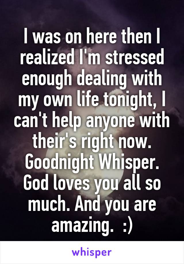 I was on here then I realized I'm stressed enough dealing with my own life tonight, I can't help anyone with their's right now. Goodnight Whisper. God loves you all so much. And you are amazing.  :)