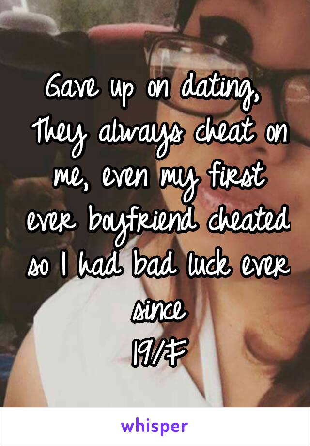 Gave up on dating, 
They always cheat on me, even my first ever boyfriend cheated so I had bad luck ever since
19/F