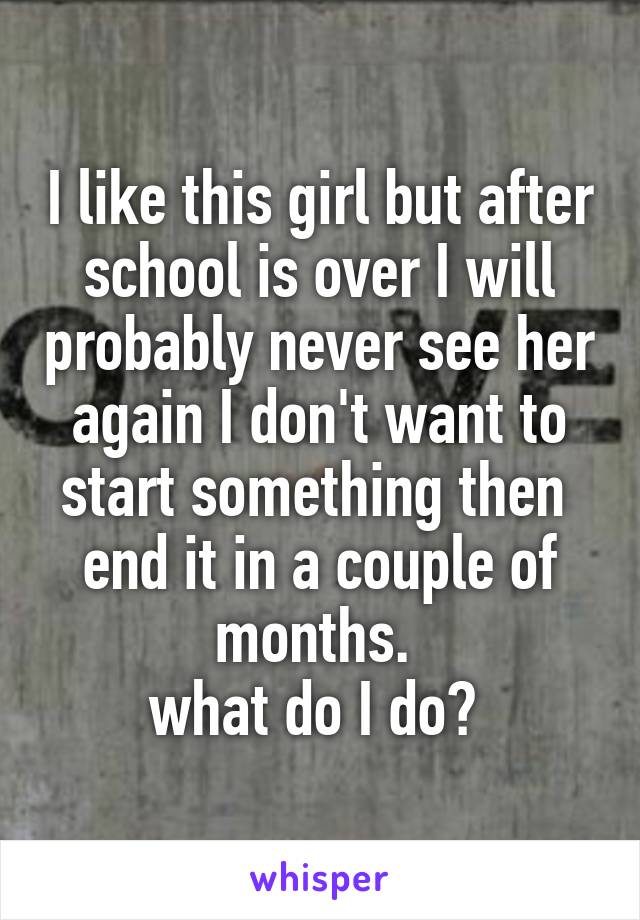 I like this girl but after school is over I will probably never see her again I don't want to start something then  end it in a couple of months. 
what do I do? 