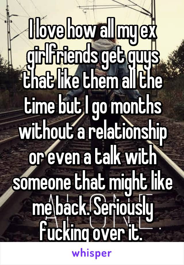 I love how all my ex girlfriends get guys that like them all the time but I go months without a relationship or even a talk with someone that might like me back. Seriously fucking over it. 