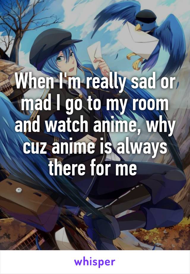 When I'm really sad or mad I go to my room and watch anime, why cuz anime is always there for me 
