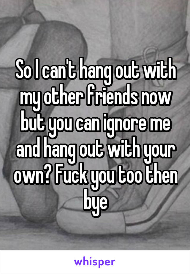 So I can't hang out with my other friends now but you can ignore me and hang out with your own? Fuck you too then bye