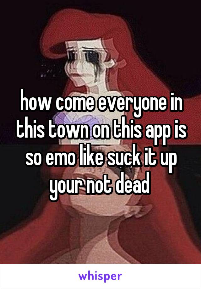 how come everyone in this town on this app is so emo like suck it up your not dead 