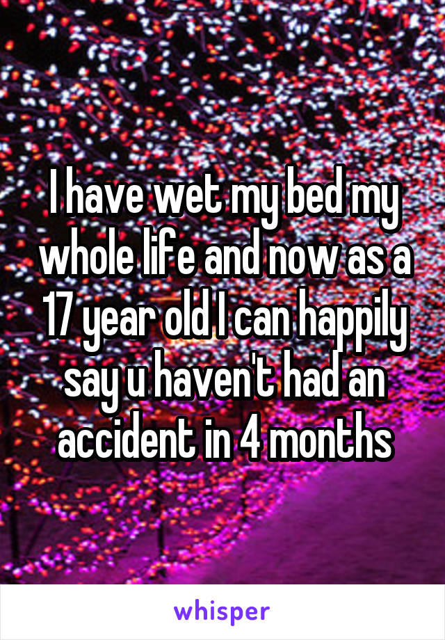 I have wet my bed my whole life and now as a 17 year old I can happily say u haven't had an accident in 4 months