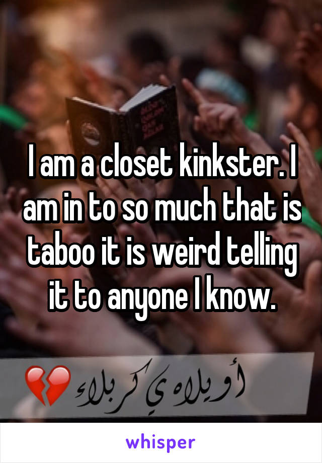 I am a closet kinkster. I am in to so much that is taboo it is weird telling it to anyone I know.