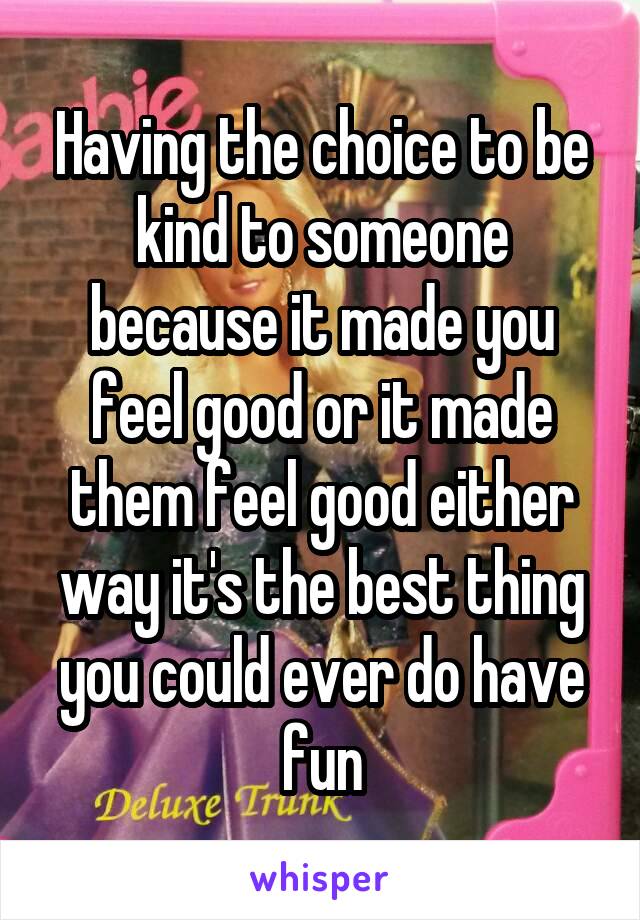 Having the choice to be kind to someone because it made you feel good or it made them feel good either way it's the best thing you could ever do have fun