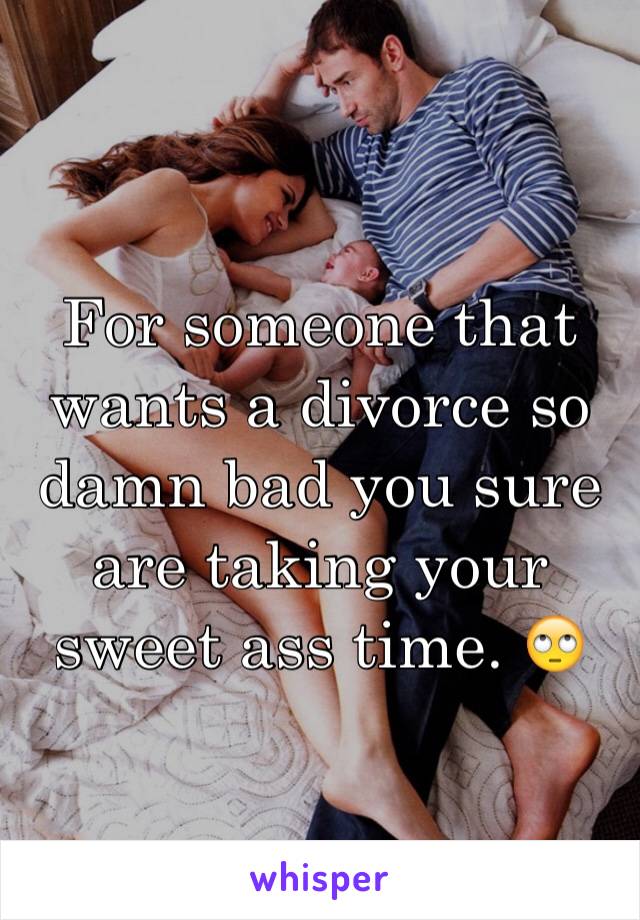 For someone that wants a divorce so damn bad you sure are taking your sweet ass time. 🙄