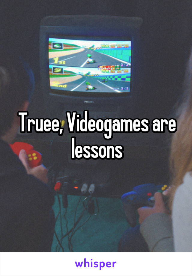 Truee, Videogames are lessons