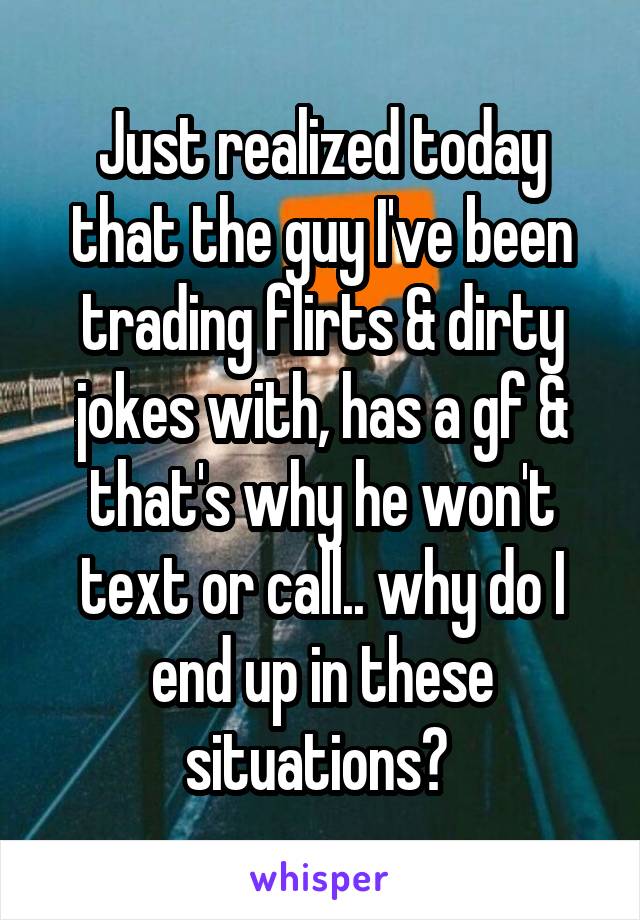 Just realized today that the guy I've been trading flirts & dirty jokes with, has a gf & that's why he won't text or call.. why do I end up in these situations? 