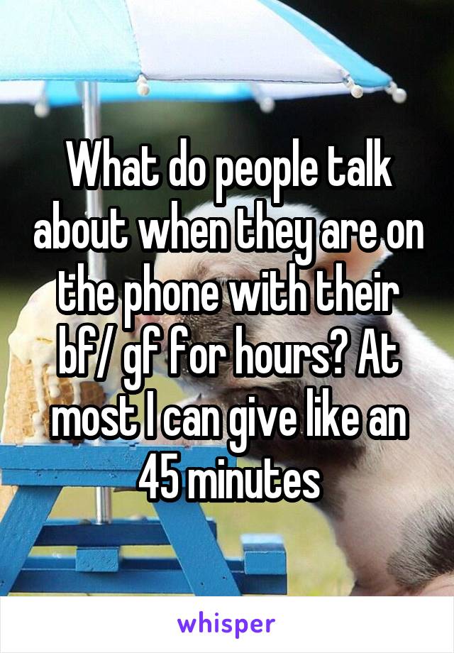 What do people talk about when they are on the phone with their bf/ gf for hours? At most I can give like an 45 minutes