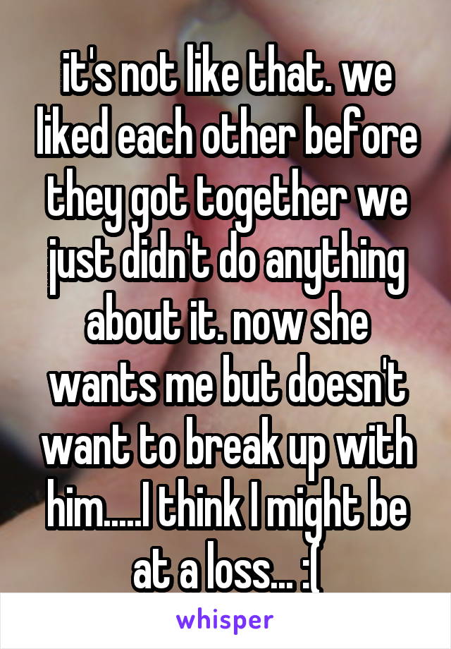 it's not like that. we liked each other before they got together we just didn't do anything about it. now she wants me but doesn't want to break up with him.....I think I might be at a loss... :(