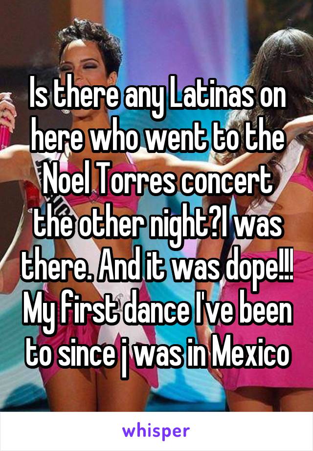 Is there any Latinas on here who went to the Noel Torres concert the other night?I was there. And it was dope!!! My first dance I've been to since j was in Mexico