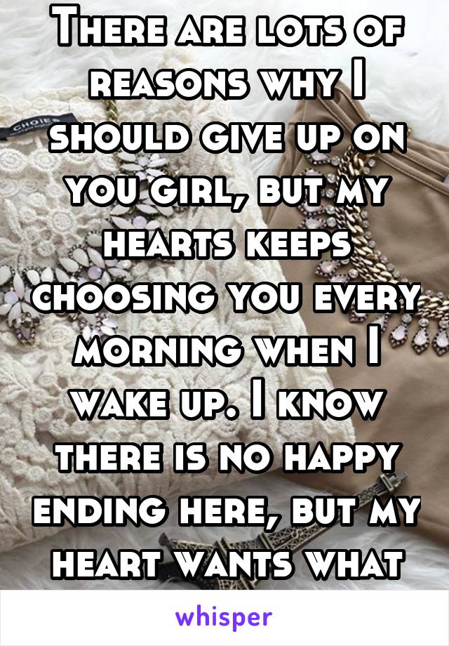 There are lots of reasons why I should give up on you girl, but my hearts keeps choosing you every morning when I wake up. I know there is no happy ending here, but my heart wants what it wants. 