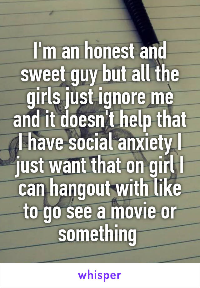 I'm an honest and sweet guy but all the girls just ignore me and it doesn't help that I have social anxiety I just want that on girl I can hangout with like to go see a movie or something 