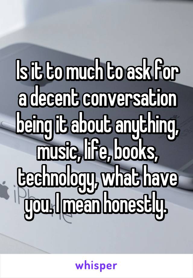 Is it to much to ask for a decent conversation being it about anything, music, life, books, technology, what have you. I mean honestly. 